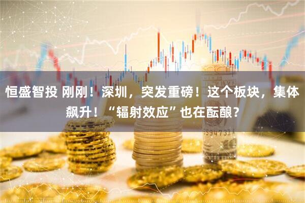 恒盛智投 刚刚！深圳，突发重磅！这个板块，集体飙升！“辐射效应”也在酝酿？