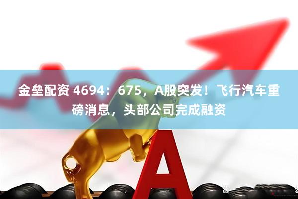 金垒配资 4694：675，A股突发！飞行汽车重磅消息，头部公司完成融资