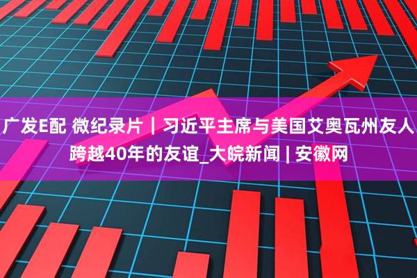 广发E配 微纪录片｜习近平主席与美国艾奥瓦州友人跨越40年的友谊_大皖新闻 | 安徽网