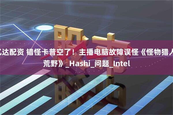亿达配资 错怪卡普空了！主播电脑故障误怪《怪物猎人：荒野》_Hashi_问题_Intel