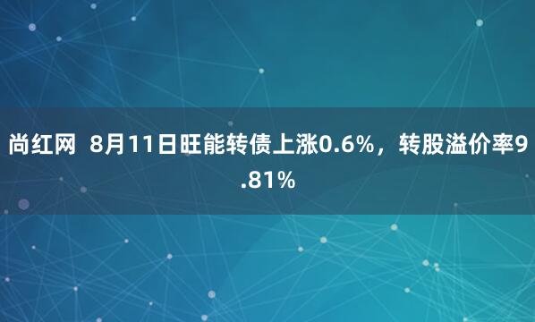 尚红网  8月11日旺能转债上涨0.6%，转股溢价率9.81%