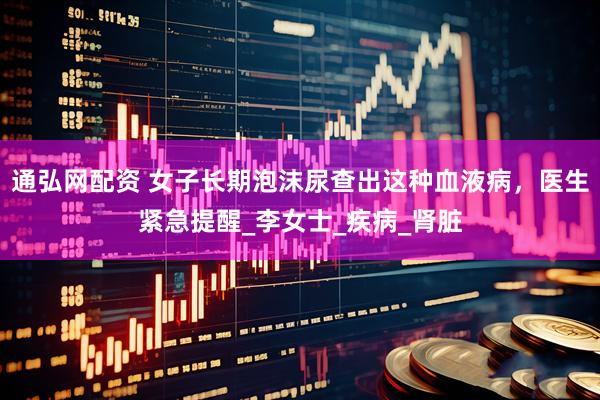 通弘网配资 女子长期泡沫尿查出这种血液病，医生紧急提醒_李女士_疾病_肾脏