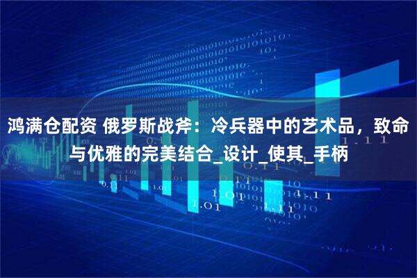 鸿满仓配资 俄罗斯战斧：冷兵器中的艺术品，致命与优雅的完美结合_设计_使其_手柄