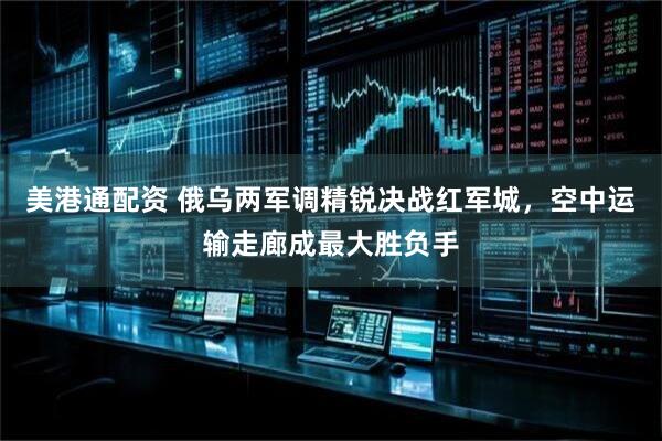 美港通配资 俄乌两军调精锐决战红军城，空中运输走廊成最大胜负手