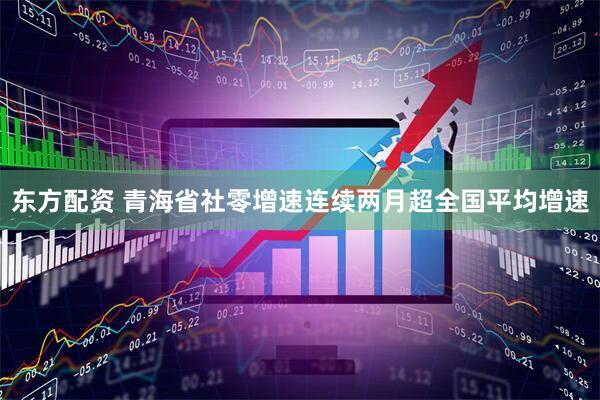 东方配资 青海省社零增速连续两月超全国平均增速