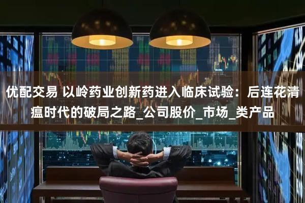 优配交易 以岭药业创新药进入临床试验：后连花清瘟时代的破局之路_公司股价_市场_类产品