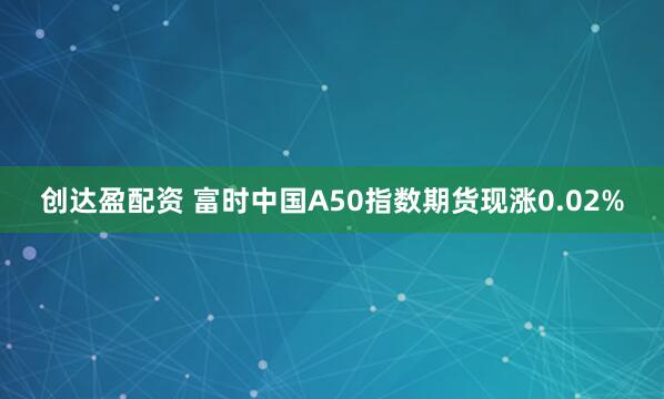 创达盈配资 富时中国A50指数期货现涨0.02%
