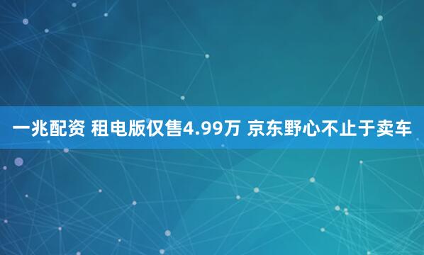 一兆配资 租电版仅售4.99万 京东野心不止于卖车