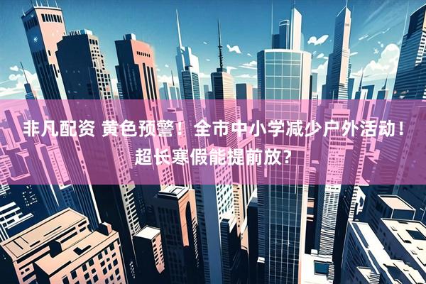 非凡配资 黄色预警！全市中小学减少户外活动！超长寒假能提前放？