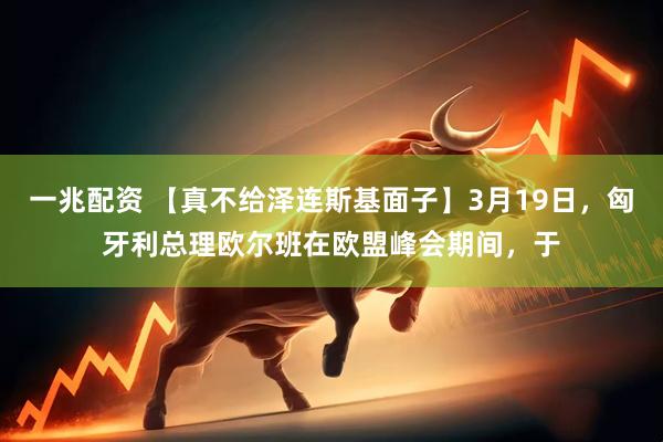 一兆配资 【真不给泽连斯基面子】3月19日，匈牙利总理欧尔班在欧盟峰会期间，于