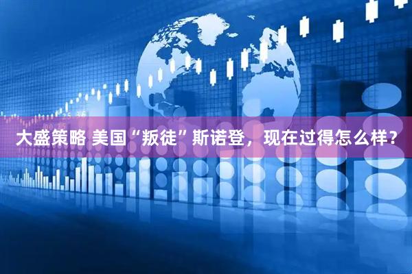 大盛策略 美国“叛徒”斯诺登，现在过得怎么样？