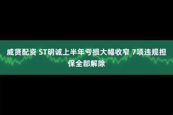 威贤配资 ST明诚上半年亏损大幅收窄 7项违规担保全部解除